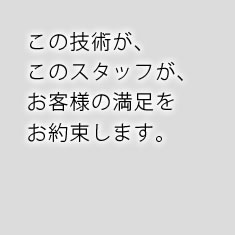 この技術が、このスタッフが、お客様の満足をお約束します。